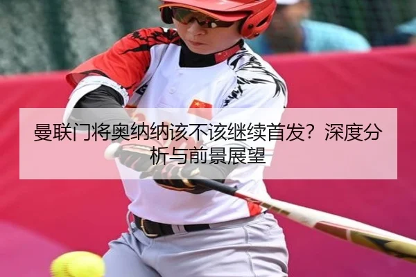 曼联门将奥纳纳该不该继续首发？深度分析与前景展望