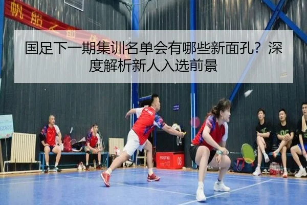 国足下一期集训名单会有哪些新面孔？深度解析新人入选前景
