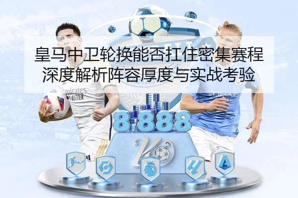 皇马中卫轮换能否扛住密集赛程 深度解析阵容厚度与实战考验