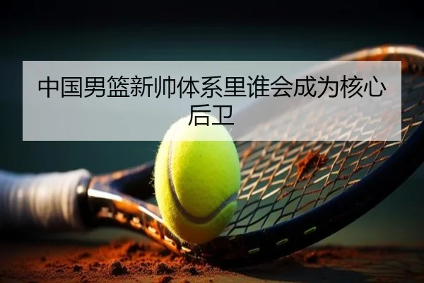 中国男篮新帅体系里谁会成为核心后卫