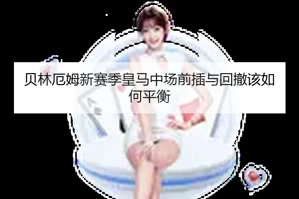 贝林厄姆新赛季皇马中场前插与回撤该如何平衡